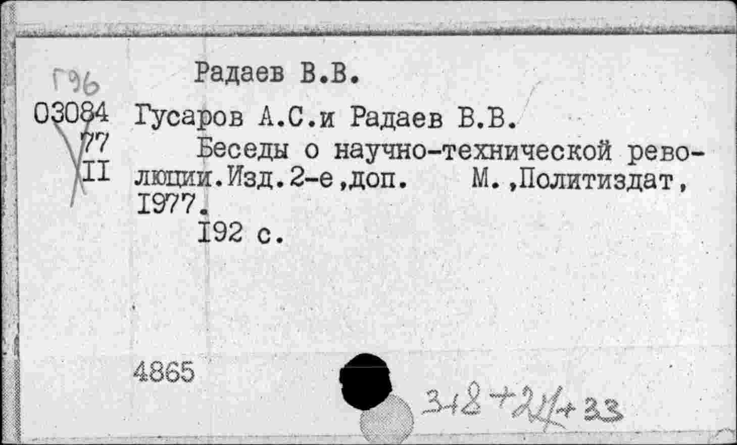 ﻿Радаев В.В.
>ров А.С.и Радаев В.В.
Беседы о научно-технической рево-
люции.Изд.2-е,доп.	М.»Политиздат,
1977. 192 с.
4865